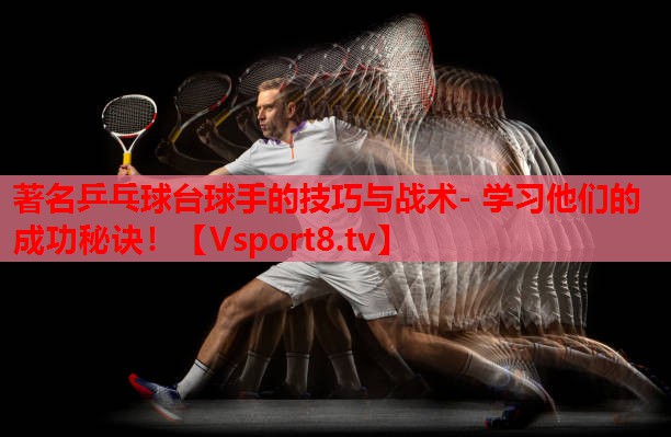 著名乒乓球台球手的技巧与战术- 学习他们的成功秘诀！