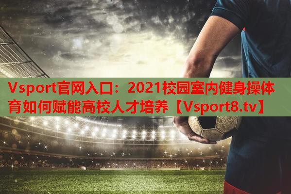 Vsport官网入口：2021校园室内健身操体育如何赋能高校人才培养