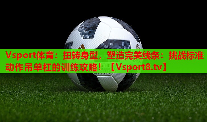 扭转身型,塑造完美线条:挑战标准动作吊单杠的训练攻略! 扭转身型,塑造完美线条:挑战标准动作吊单杠的训练攻略!