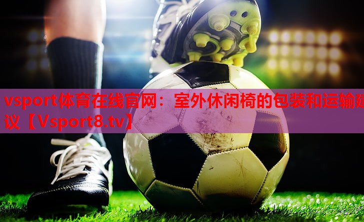 室外休闲椅的包装和运输建议 室外休闲椅的包装和运输建议