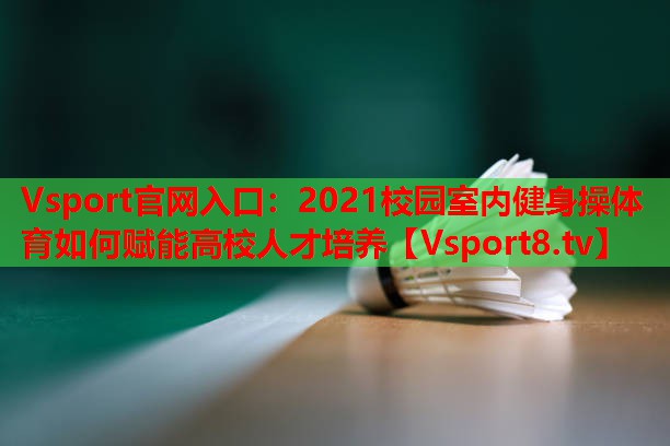 2021校园室内健身操体育如何赋能高校人才培养 2021校园室内健身操体育如何赋能高校人才培养