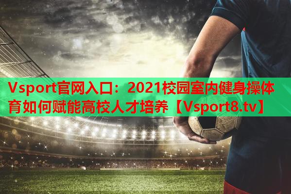 2021校园室内健身操体育如何赋能高校人才培养 2021校园室内健身操体育如何赋能高校人才培养