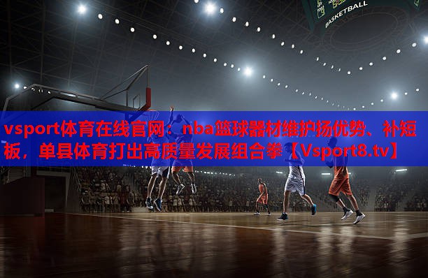nba篮球器材维护扬优势、补短板,单县体育打出高质量发展组合拳 nba篮球器材维护扬优势、补短板,单县体育打出高质量发展组合拳